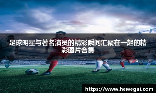 足球明星与著名演员的精彩瞬间汇聚在一起的精彩图片合集