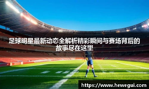 足球明星最新动态全解析精彩瞬间与赛场背后的故事尽在这里
